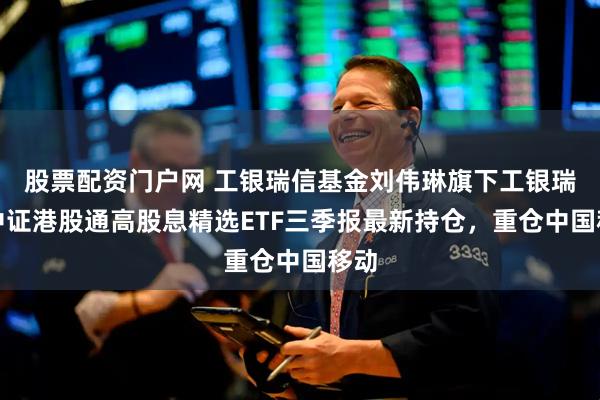 股票配资门户网 工银瑞信基金刘伟琳旗下工银瑞信中证港股通高股息精选ETF三季报最新持仓，重仓中国移动