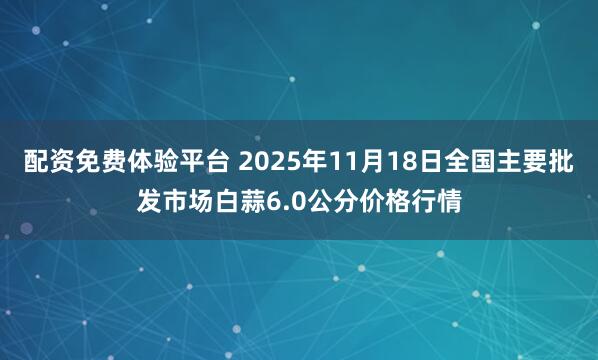 配资免费体验平台 2025年11月18日全国主要批发市场白蒜6.0公分价格行情