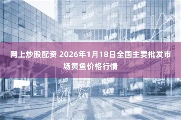 网上炒股配资 2026年1月18日全国主要批发市场黄鱼价格行情