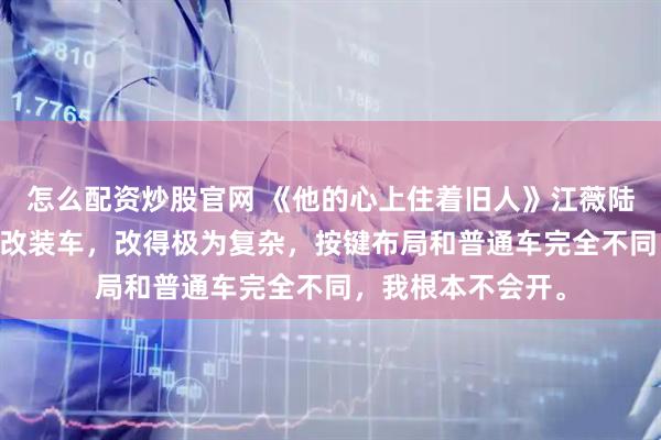 怎么配资炒股官网 《他的心上住着旧人》江薇陆知衍 陆知衍有辆改装车,改得极为复杂,按键布局和普通车完全不同,我根本不会开。