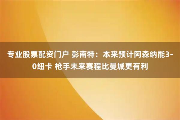 专业股票配资门户 彭南特：本来预计阿森纳能3-0纽卡 枪手未来赛程比曼城更有利