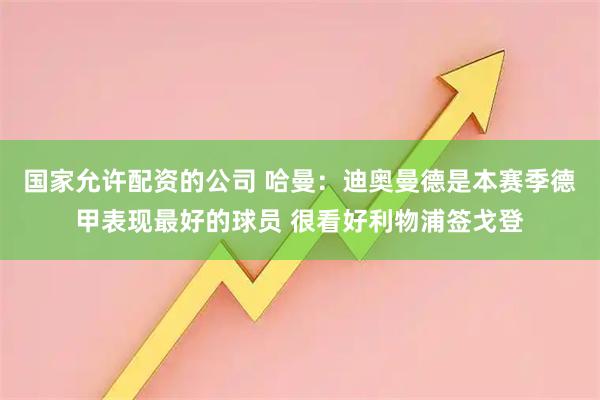 国家允许配资的公司 哈曼：迪奥曼德是本赛季德甲表现最好的球员 很看好利物浦签戈登