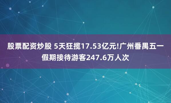 股票配资炒股 5天狂揽17.53亿元!广州番禺五一假期接待游客247.6万人次