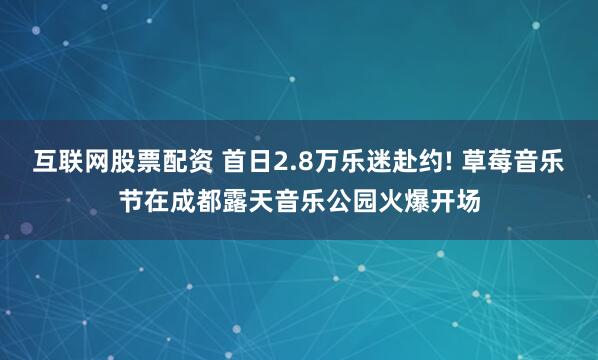 互联网股票配资 首日2.8万乐迷赴约! 草莓音乐节在成都露天音乐公园火爆开场