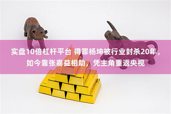 实盘10倍杠杆平台 得罪杨坤被行业封杀20年，如今靠张嘉益相助，凭主角重返央视