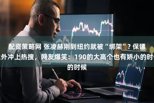 配资策略网 张凌赫刚到纽约就被“绑架”? 保镖意外冲上热搜，网友爆笑：190的大高个也有娇小的时候