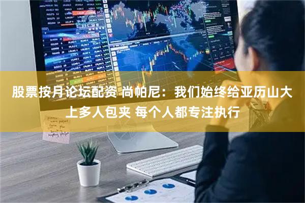 股票按月论坛配资 尚帕尼：我们始终给亚历山大上多人包夹 每个人都专注执行