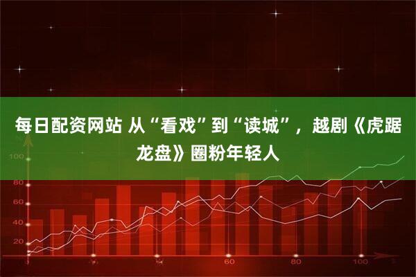 每日配资网站 从“看戏”到“读城”，越剧《虎踞龙盘》圈粉年轻人