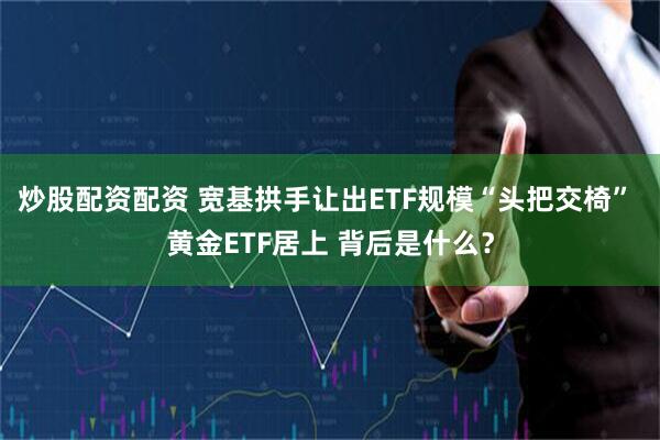 炒股配资配资 宽基拱手让出ETF规模“头把交椅” 黄金ETF居上 背后是什么？