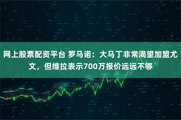 网上股票配资平台 罗马诺：大马丁非常渴望加盟尤文，但维拉表示700万报价远远不够