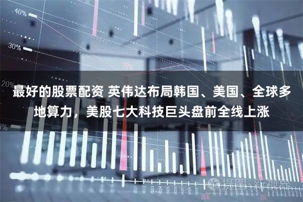 最好的股票配资 英伟达布局韩国、美国、全球多地算力，美股七大科技巨头盘前全线上涨