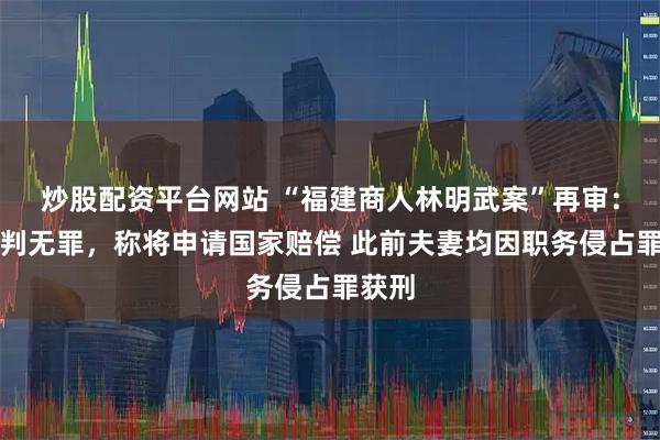 炒股配资平台网站 “福建商人林明武案”再审：他被判无罪，称将申请国家赔偿 此前夫妻均因职务侵占罪获刑