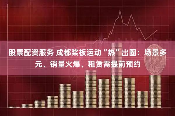 股票配资服务 成都桨板运动“热”出圈：场景多元、销量火爆、租赁需提前预约