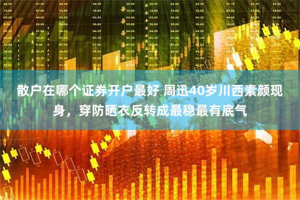 散户在哪个证券开户最好 周迅40岁川西素颜现身，穿防晒衣反转成最稳最有底气