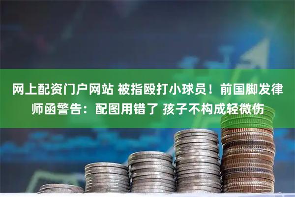 网上配资门户网站 被指殴打小球员！前国脚发律师函警告：配图用错了 孩子不构成轻微伤