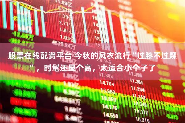 股票在线配资平台 今秋的风衣流行“过膝不过踝”，时髦还显个高，太适合小个子了