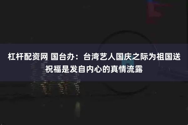 杠杆配资网 国台办：台湾艺人国庆之际为祖国送祝福是发自内心的真情流露